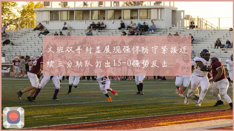 文班双手封盖展现强悍防守紧接连续三分助队打出15-0强势反击