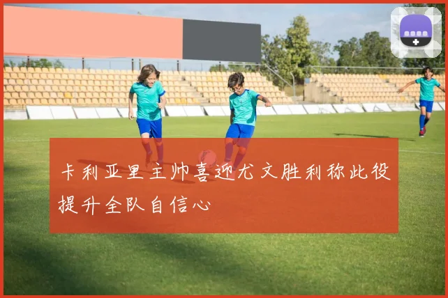 卡利亚里主帅喜迎尤文胜利称此役提升全队自信心