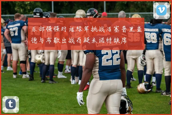 东部强强对话绿军挑战活塞普里查德与布歇出战存疑米诺特缺席