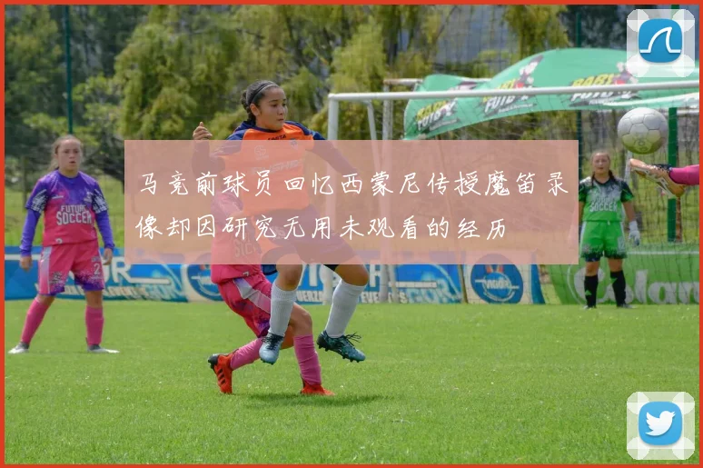 马竞前球员回忆西蒙尼传授魔笛录像却因研究无用未观看的经历