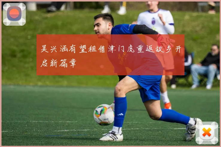 吴兴涵有望租借津门虎重返故乡开启新篇章
