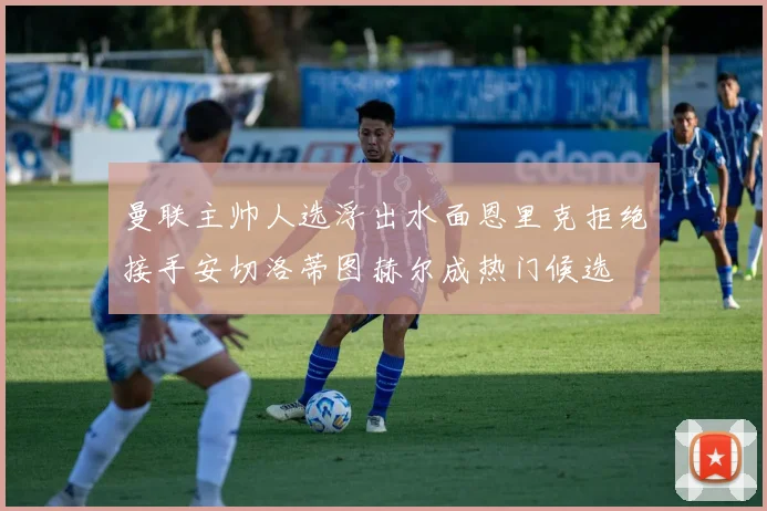 曼联主帅人选浮出水面恩里克拒绝接手安切洛蒂图赫尔成热门候选