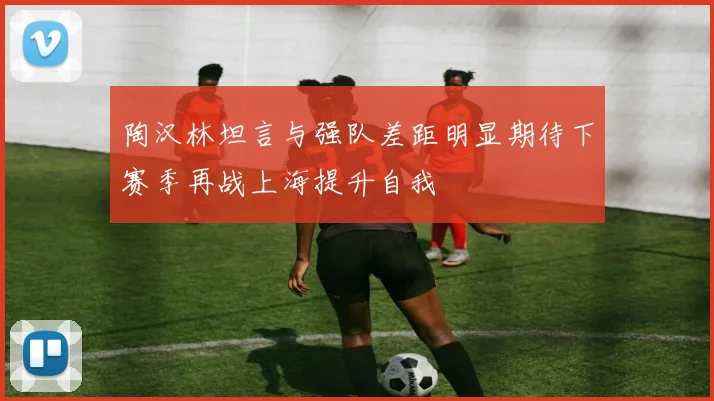 陶汉林坦言与强队差距明显期待下赛季再战上海提升自我
