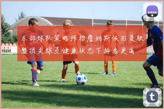 东部球队策略师称詹姆斯依旧是联盟顶尖球员健康状态下排名更高