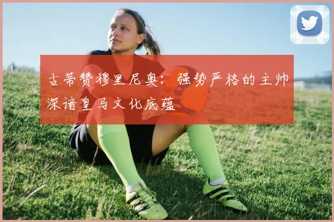 古蒂赞穆里尼奥：强势严格的主帅深谙皇马文化底蕴