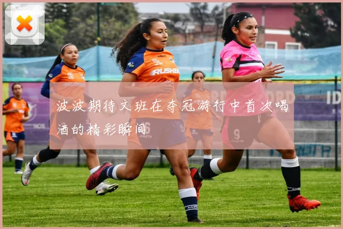波波期待文班在夺冠游行中首次喝酒的精彩瞬间