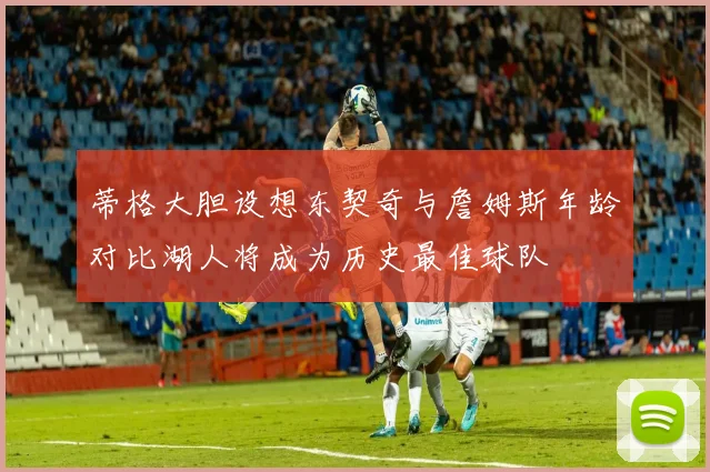 蒂格大胆设想东契奇与詹姆斯年龄对比湖人将成为历史最佳球队