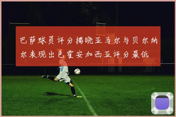 巴萨球员评分揭晓亚马尔与贝尔纳尔表现出色霍安加西亚评分最低