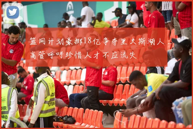 篮网计划豪掷18亿争夺里夫斯湖人高管呼吁珍惜人才不应流失