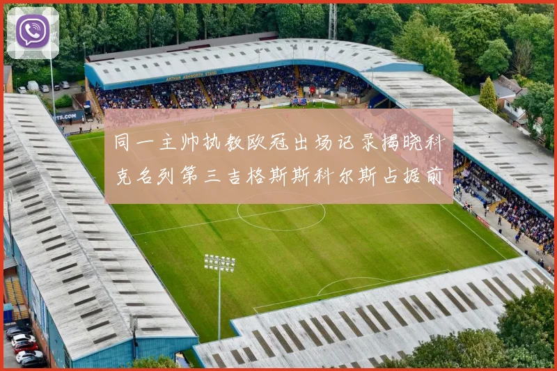 同一主帅执教欧冠出场记录揭晓科克名列第三吉格斯斯科尔斯占据前两位