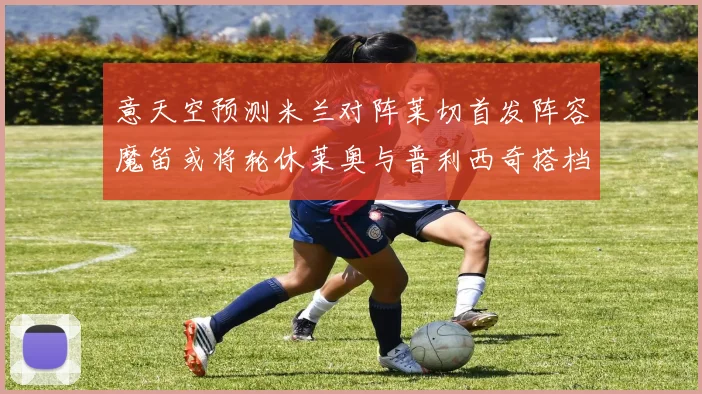 意天空预测米兰对阵莱切首发阵容魔笛或将轮休莱奥与普利西奇搭档出战