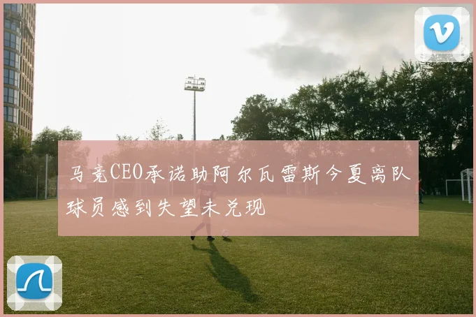 马竞CEO承诺助阿尔瓦雷斯今夏离队球员感到失望未兑现