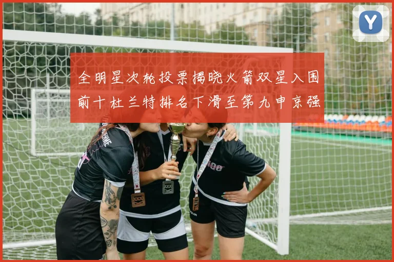 全明星次轮投票揭晓火箭双星入围前十杜兰特排名下滑至第九申京强势晋级第十位