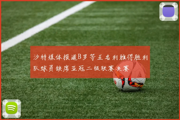 沙特媒体报道B罗等五名利雅得胜利队球员缺席亚冠二级联赛决赛